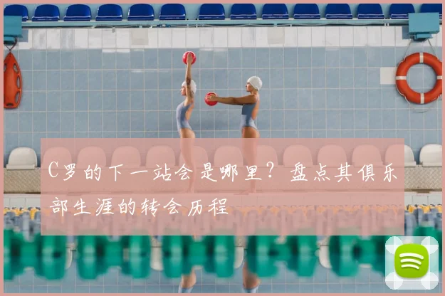 C罗的下一站会是哪里？盘点其俱乐部生涯的转会历程