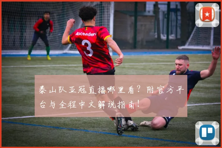 泰山队亚冠直播哪里看？附官方平台与全程中文解说指南！