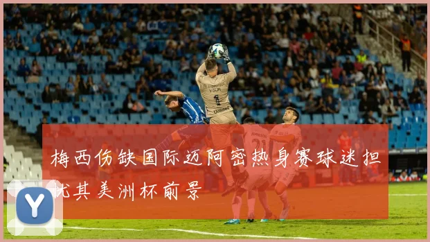 梅西伤缺国际迈阿密热身赛球迷担忧其美洲杯前景