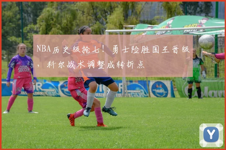 NBA历史级抢七！勇士险胜国王晋级，科尔战术调整成转折点