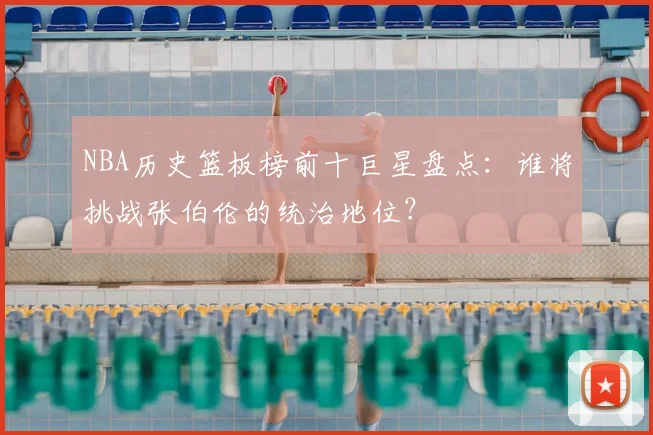 NBA历史篮板榜前十巨星盘点：谁将挑战张伯伦的统治地位？