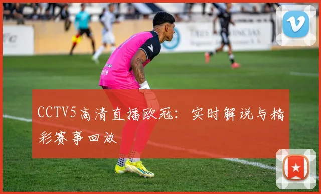 CCTV5高清直播欧冠:实时解说与精彩赛事回放