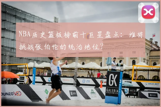NBA历史篮板榜前十巨星盘点：谁将挑战张伯伦的统治地位？