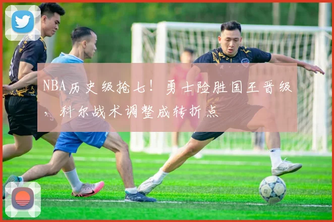 NBA历史级抢七！勇士险胜国王晋级，科尔战术调整成转折点