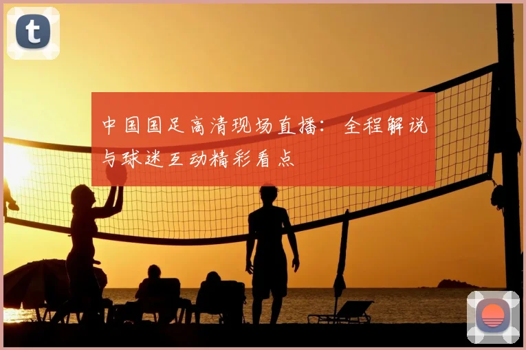 中国国足高清现场直播：全程解说与球迷互动精彩看点