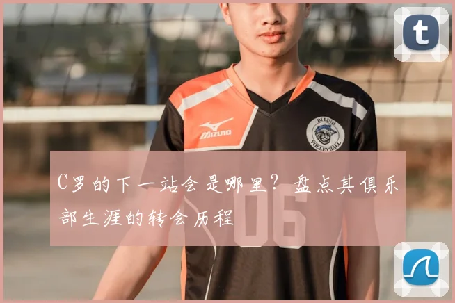 C罗的下一站会是哪里？盘点其俱乐部生涯的转会历程