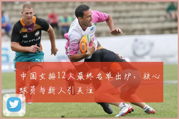 中国女排12人最终名单出炉,核心球员与新人引关注