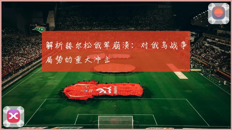 解析赫尔松俄军崩溃:对俄乌战争局势的重大冲击