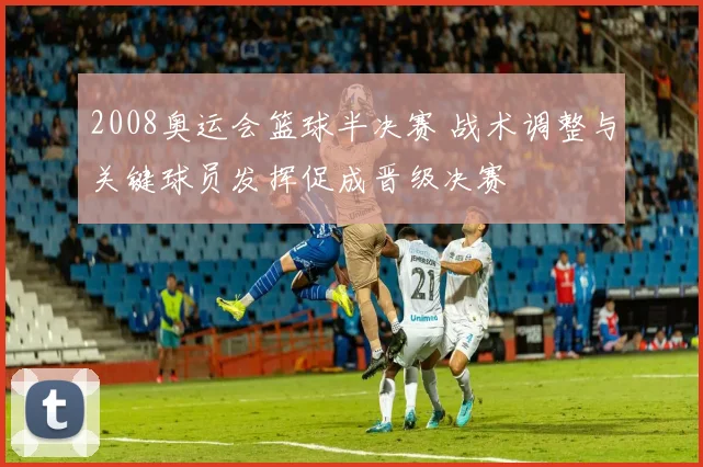 2008奥运会篮球半决赛 战术调整与关键球员发挥促成晋级决赛