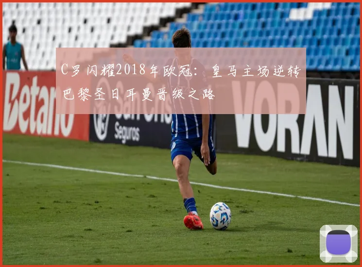 C罗闪耀2018年欧冠:皇马主场逆转巴黎圣日耳曼晋级之路