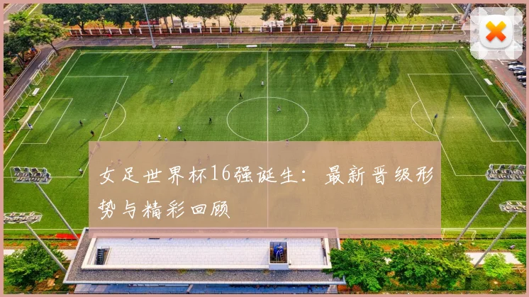 女足世界杯16强诞生:最新晋级形势与精彩回顾