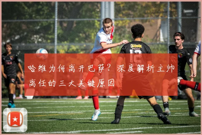 哈维为何离开巴萨?深度解析主帅离任的三大关键原因