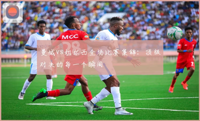 曼城vs切尔西全场比赛集锦：顶级对决的每一个瞬间